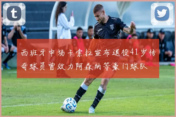 西班牙中场卡索拉宣布退役41岁传奇球员曾效力阿森纳等豪门球队