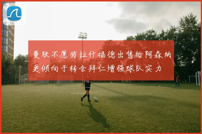 曼联不愿将拉什福德出售给阿森纳更倾向于转会拜仁增强球队实力