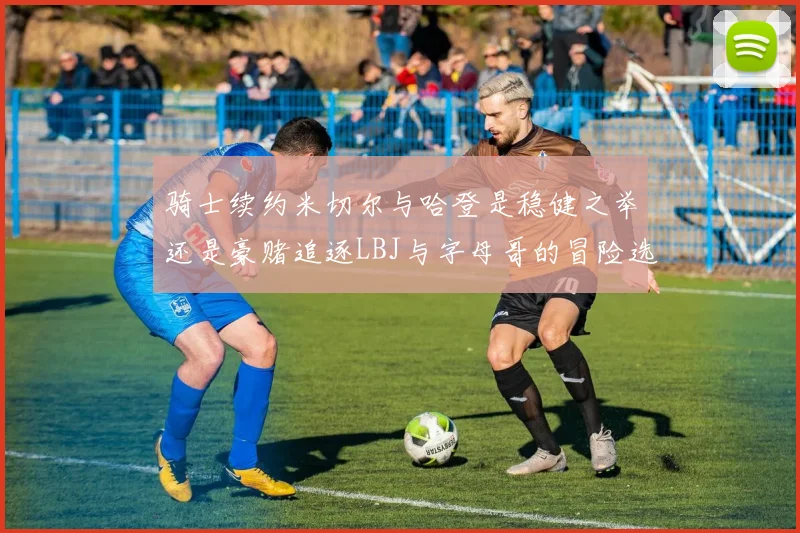 骑士续约米切尔与哈登是稳健之举还是豪赌追逐LBJ与字母哥的冒险选择