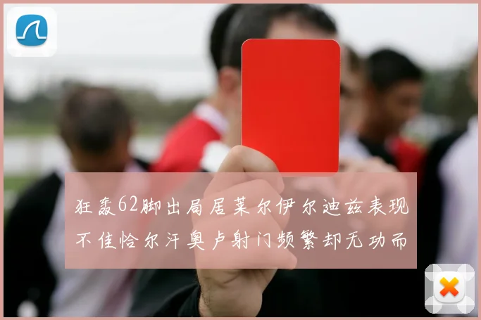 狂轰62脚出局居莱尔伊尔迪兹表现不佳恰尔汗奥卢射门频繁却无功而返