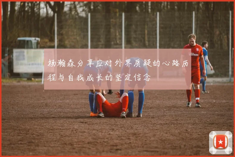 杨瀚森分享应对外界质疑的心路历程与自我成长的坚定信念