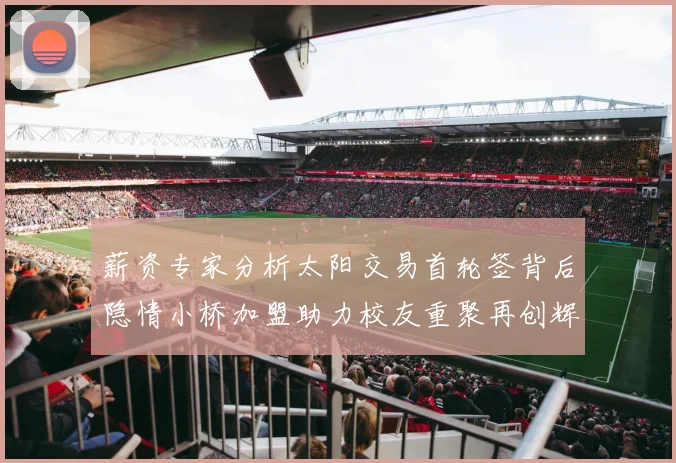 薪资专家分析太阳交易首轮签背后隐情小桥加盟助力校友重聚再创辉煌