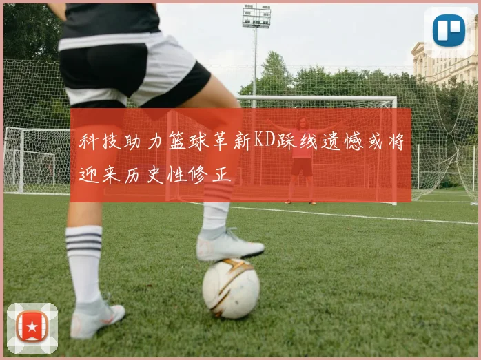 科技助力篮球革新KD踩线遗憾或将迎来历史性修正