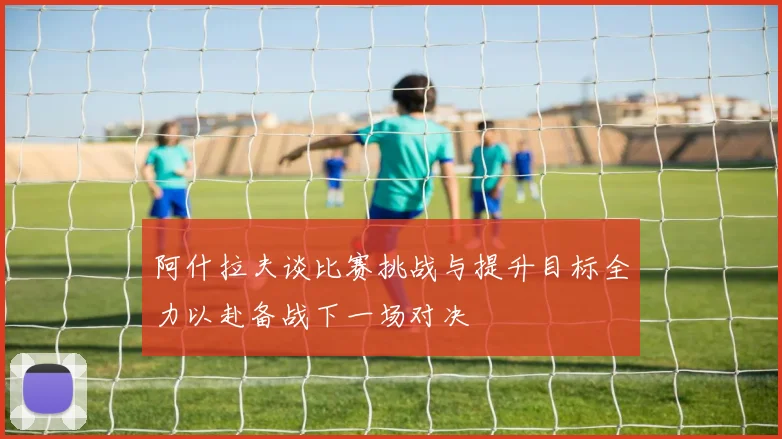阿什拉夫谈比赛挑战与提升目标全力以赴备战下一场对决