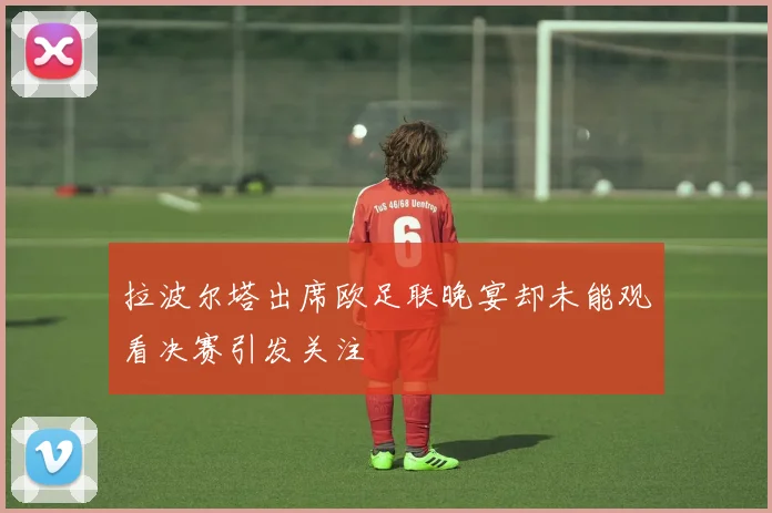 拉波尔塔出席欧足联晚宴却未能观看决赛引发关注