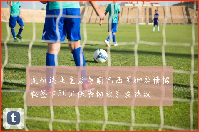 变性选美皇后与前巴西国脚恋情揭秘签下50万保密协议引发热议