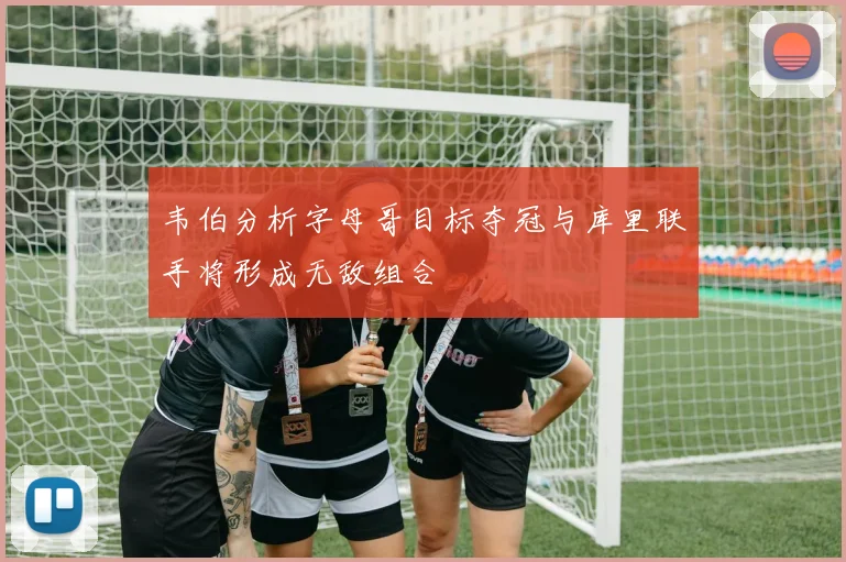 韦伯分析字母哥目标夺冠与库里联手将形成无敌组合