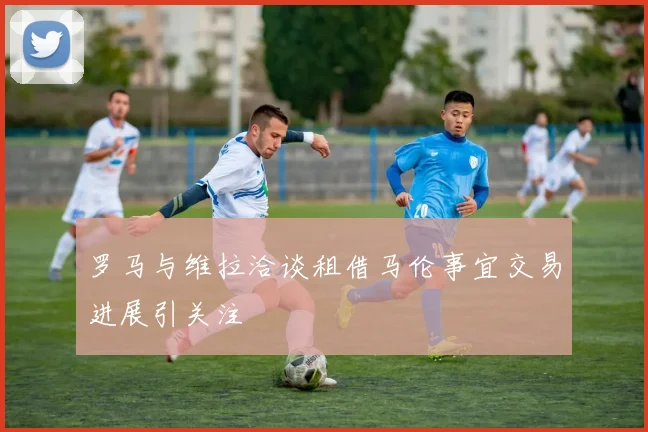 罗马与维拉洽谈租借马伦事宜交易进展引关注
