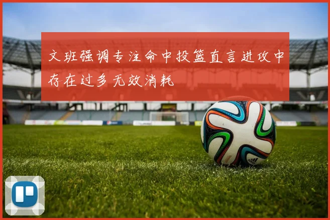 文班强调专注命中投篮直言进攻中存在过多无效消耗
